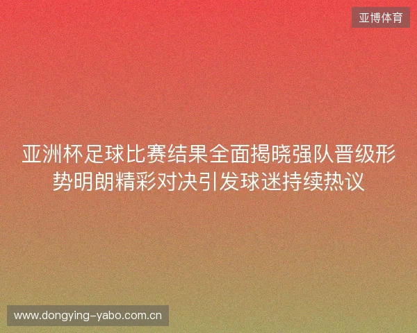 亚洲杯足球比赛结果全面揭晓强队晋级形势明朗精彩对决引发球迷持续热议