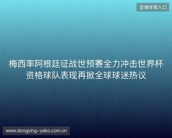 梅西率阿根廷征战世预赛全力冲击世界杯资格球队表现再掀全球球迷热议