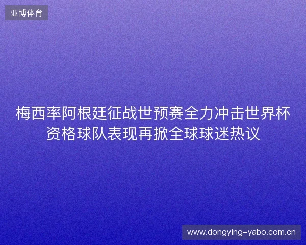 梅西率阿根廷征战世预赛全力冲击世界杯资格球队表现再掀全球球迷热议 梅西率阿根廷征战世预赛全力冲击世界杯资格球队表现再掀全球球迷热议