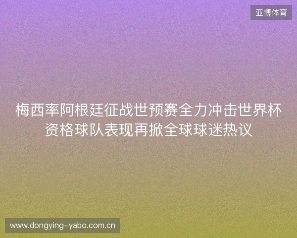梅西率阿根廷征战世预赛全力冲击世界杯资格球队表现再掀全球球迷热议