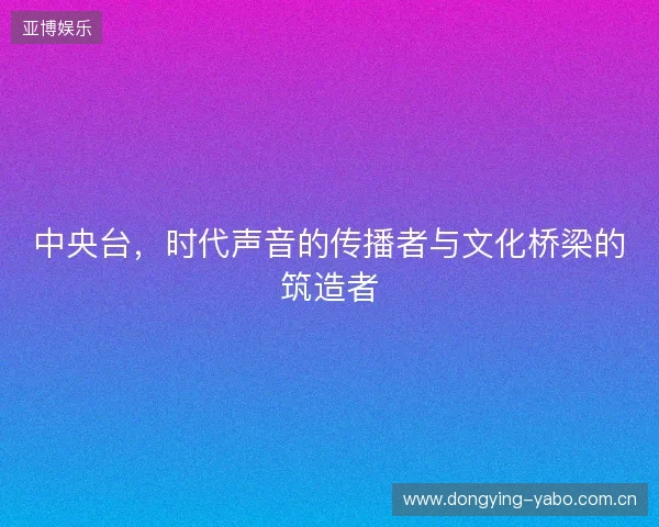中央台，时代声音的传播者与文化桥梁的筑造者
